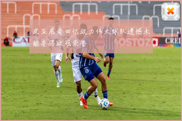 皮亚尼奇回忆效力伟大球队遗憾未能夺得欧冠荣誉
