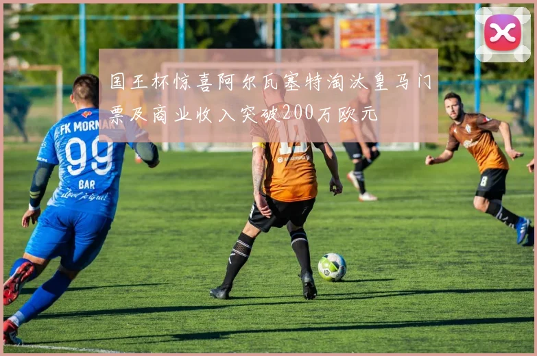 国王杯惊喜阿尔瓦塞特淘汰皇马门票及商业收入突破200万欧元