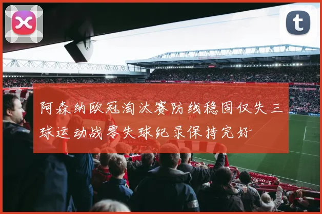 阿森纳欧冠淘汰赛防线稳固仅失三球运动战零失球纪录保持完好