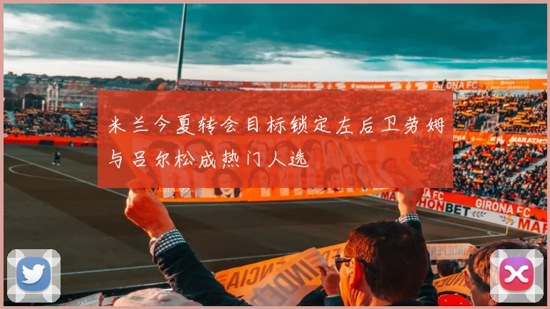 米兰今夏转会目标锁定左后卫劳姆与吕尔松成热门人选