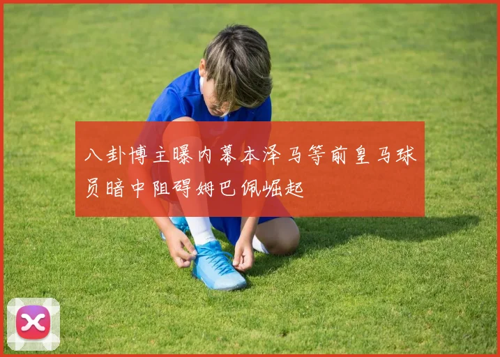 八卦博主曝内幕本泽马等前皇马球员暗中阻碍姆巴佩崛起