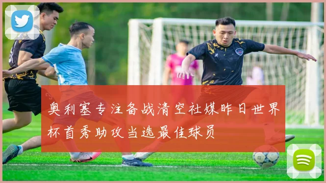 奥利塞专注备战清空社媒昨日世界杯首秀助攻当选最佳球员