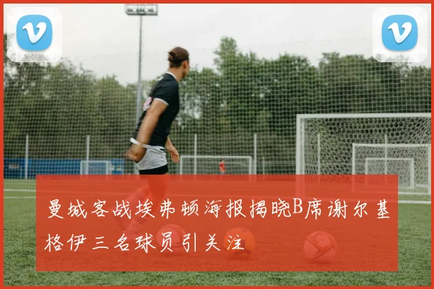 曼城客战埃弗顿海报揭晓B席谢尔基格伊三名球员引关注