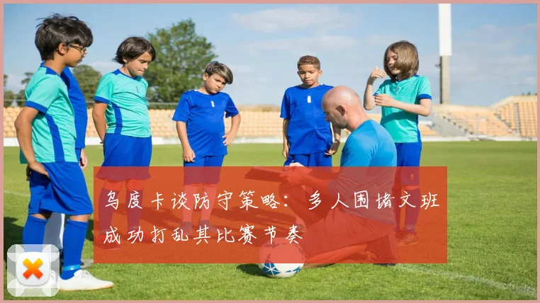 乌度卡谈防守策略：多人围堵文班成功打乱其比赛节奏
