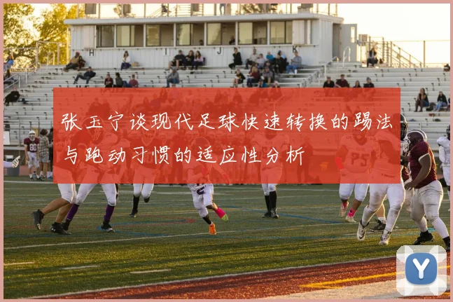 张玉宁谈现代足球快速转换的踢法与跑动习惯的适应性分析