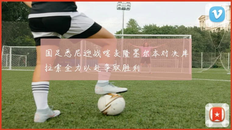 国足悉尼迎战喀麦隆墨尔本对决库拉索全力以赴争取胜利