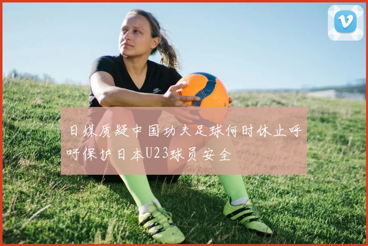 日媒质疑中国功夫足球何时休止呼吁保护日本U23球员安全