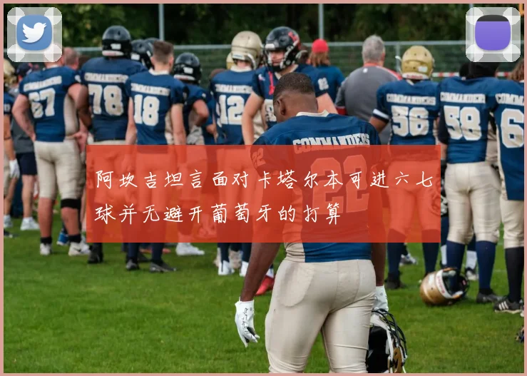 阿坎吉坦言面对卡塔尔本可进六七球并无避开葡萄牙的打算