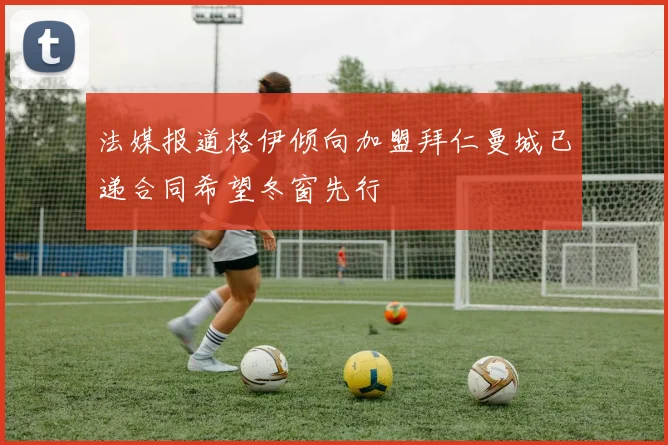 法媒报道格伊倾向加盟拜仁曼城已递合同希望冬窗先行