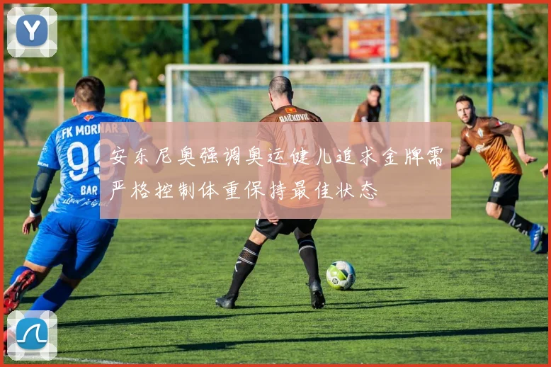 安东尼奥强调奥运健儿追求金牌需严格控制体重保持最佳状态