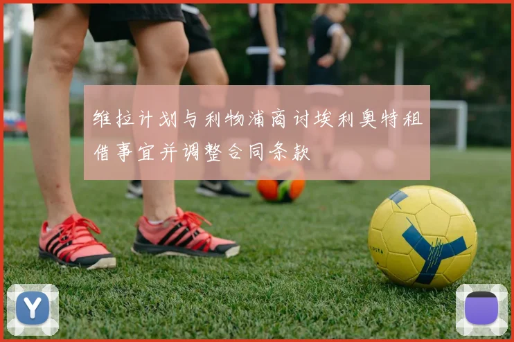 维拉计划与利物浦商讨埃利奥特租借事宜并调整合同条款
