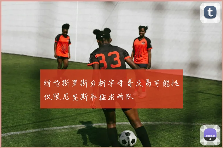 特伦斯罗斯分析字母哥交易可能性仅限尼克斯和猛龙两队