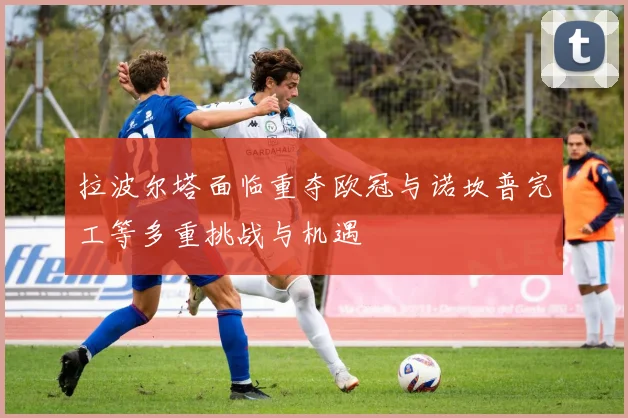 拉波尔塔面临重夺欧冠与诺坎普完工等多重挑战与机遇