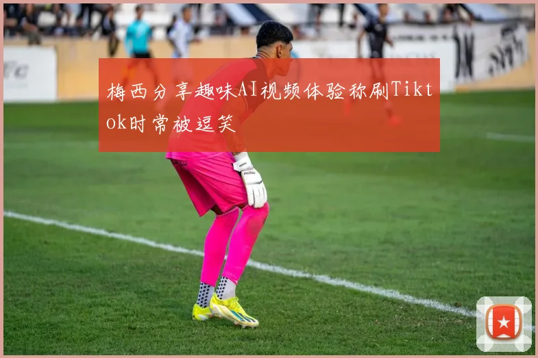 梅西分享趣味AI视频体验称刷Tiktok时常被逗笑