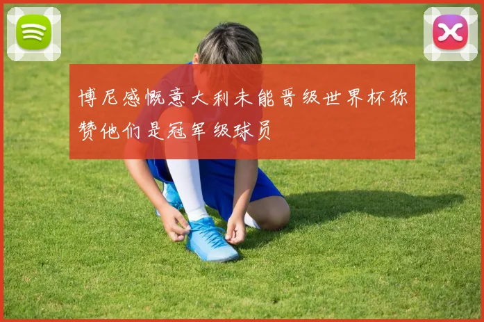 博尼感慨意大利未能晋级世界杯称赞他们是冠军级球员