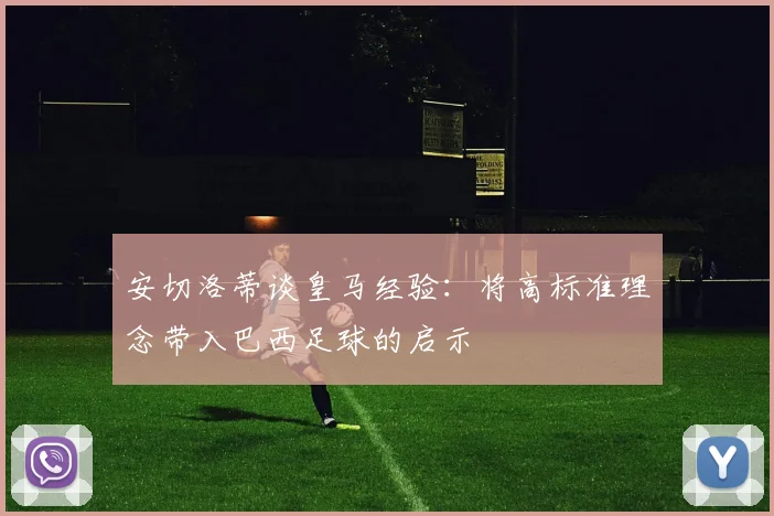 安切洛蒂谈皇马经验：将高标准理念带入巴西足球的启示