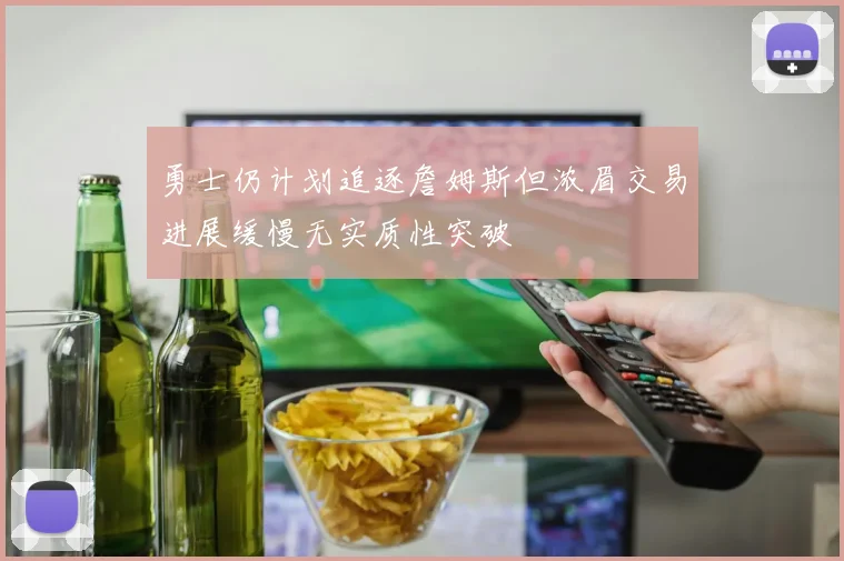 勇士仍计划追逐詹姆斯但浓眉交易进展缓慢无实质性突破