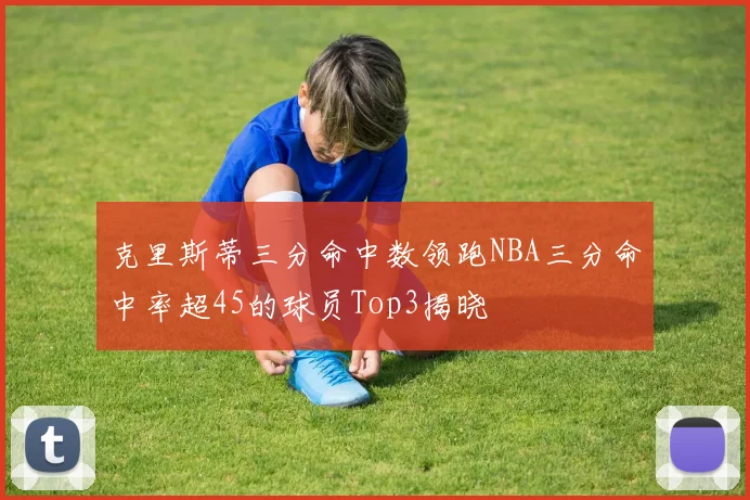 克里斯蒂三分命中数领跑NBA三分命中率超45的球员Top3揭晓
