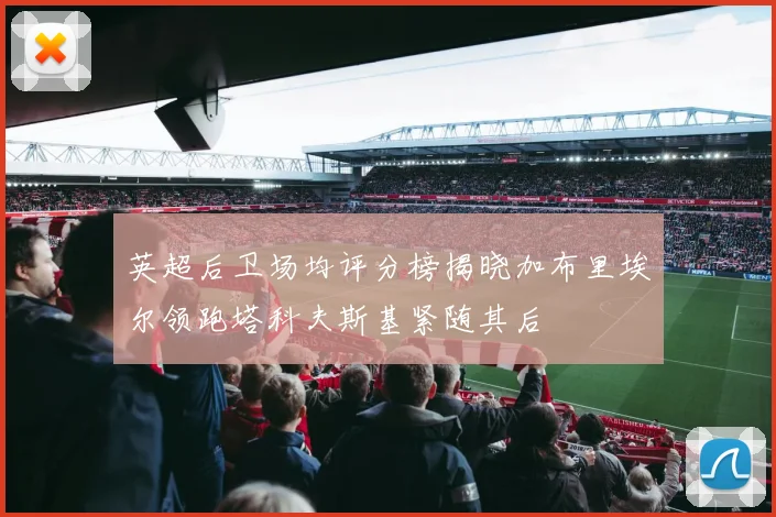 英超后卫场均评分榜揭晓加布里埃尔领跑塔科夫斯基紧随其后