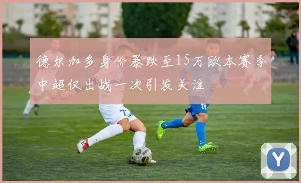 德尔加多身价暴跌至15万欧本赛季中超仅出战一次引发关注