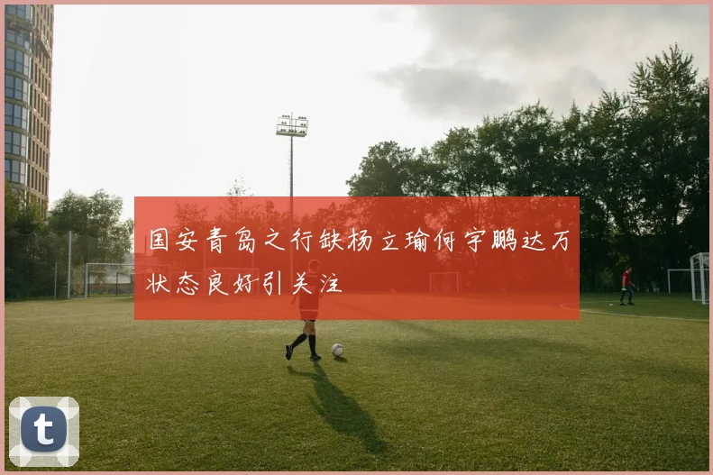 国安青岛之行缺杨立瑜何宇鹏达万状态良好引关注