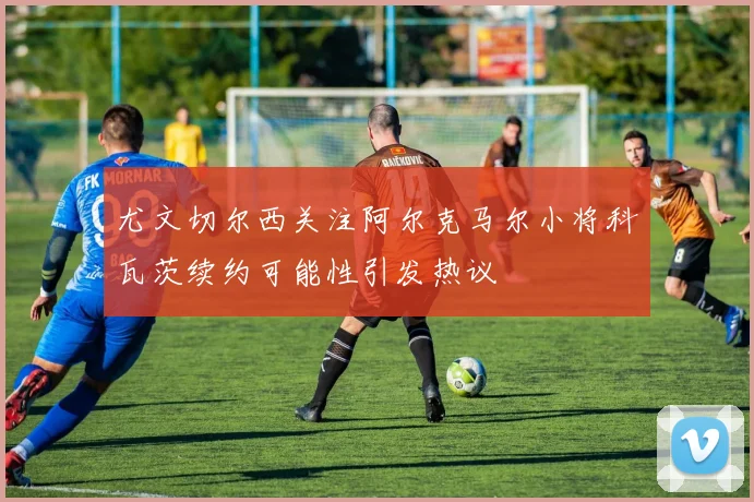 尤文切尔西关注阿尔克马尔小将科瓦茨续约可能性引发热议