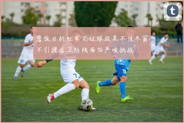 詹俊分析红军定位球效果不佳冬窗不引援后卫防线面临严峻挑战