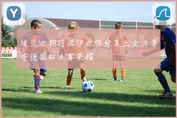 埃贝尔期待诺伊尔伤愈复出全力争夺德国杯决赛荣耀