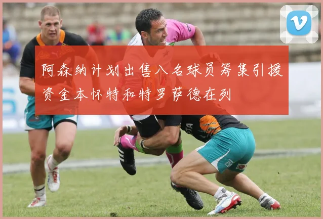 阿森纳计划出售八名球员筹集引援资金本怀特和特罗萨德在列