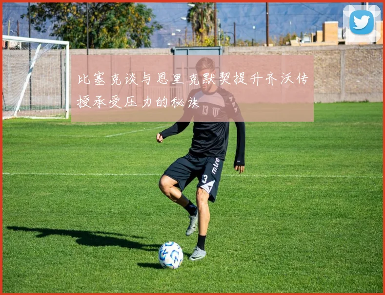 比塞克谈与恩里克默契提升齐沃传授承受压力的秘诀