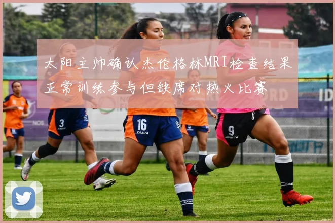 太阳主帅确认杰伦格林MRI检查结果正常训练参与但缺席对热火比赛