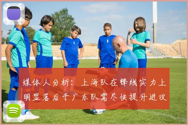 媒体人分析：上海队在锋线实力上明显落后于广东队需尽快提升进攻火力